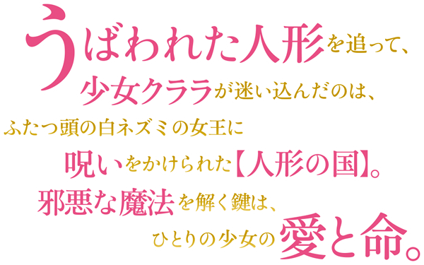 うばわれた人形を追って、少女クララが迷い込んだのは、ふたつ頭の白ネズミの女王に呪いをかけられた【人形の国】。邪悪な魔法を解く鍵はひとりの少女の愛と命。