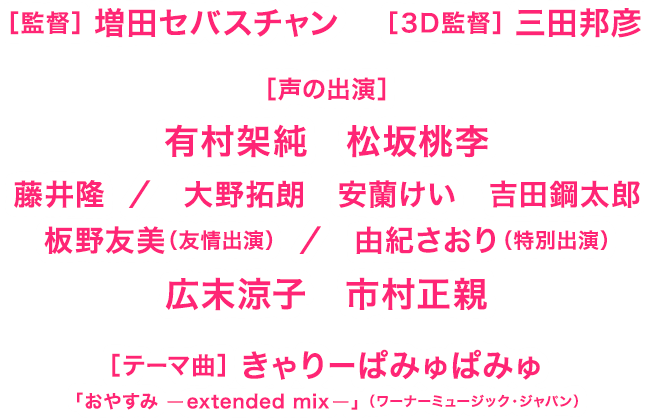 監督：増田セバスチャン／３Ｄ監督：三田邦彦／声の出演：有村架純、松坂桃李、藤井隆、大野拓朗、安蘭けい、吉田鋼太郎、板野友美、由紀さおり、広末涼子、市村正親／テーマ曲：きゃりーぱみゅぱみゅ「おやすみ ーextended mixー」 （ワーナーミュージック・ジャパン）
