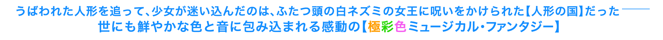 うばわれた人形を追って、少女が迷い込んだのは、ふたつ頭の白ネズミの女王に呪いをかけられた【人形の国】だったー。世にも鮮やかな色と音に包み込まれる感動の【極彩色ミュージカル・ファンタジー】