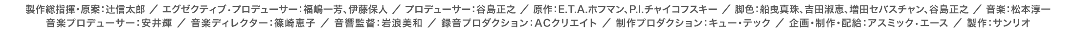 製作総指揮・原案：辻信太郎 ／ エグゼクティブ•プロデューサー：福嶋一芳、伊藤保人 ／ プロデューサー：谷島正之 ／ 原作：E.T.A.ホフマン、P.I.チャイコフスキー ／ 脚色：船曳真珠、吉田淑恵、増田セバスチャン、谷島正之 ／ 音楽：松本淳一 ／ 音楽プロデューサー：安井輝 ／ 音楽ディレクター：篠崎恵子 ／ 音響監督：岩浪美和 ／ 録音プロダクション：ACクリエイト ／ 制作プロダクション：キュー・テック ／ 企画・制作・配給：アスミック•エース ／ 製作：サンリオ