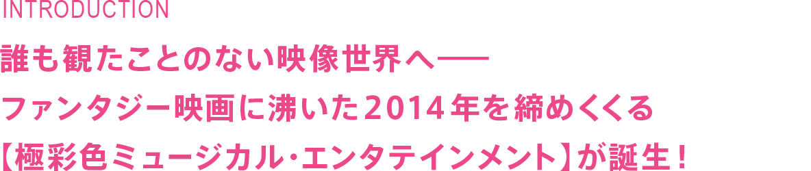 誰も観たことのない映像世界へ　ファンタジー映画に沸いた２０１４年を締めくくる【極彩色ミュージカル・エンタテインメント】が誕生！