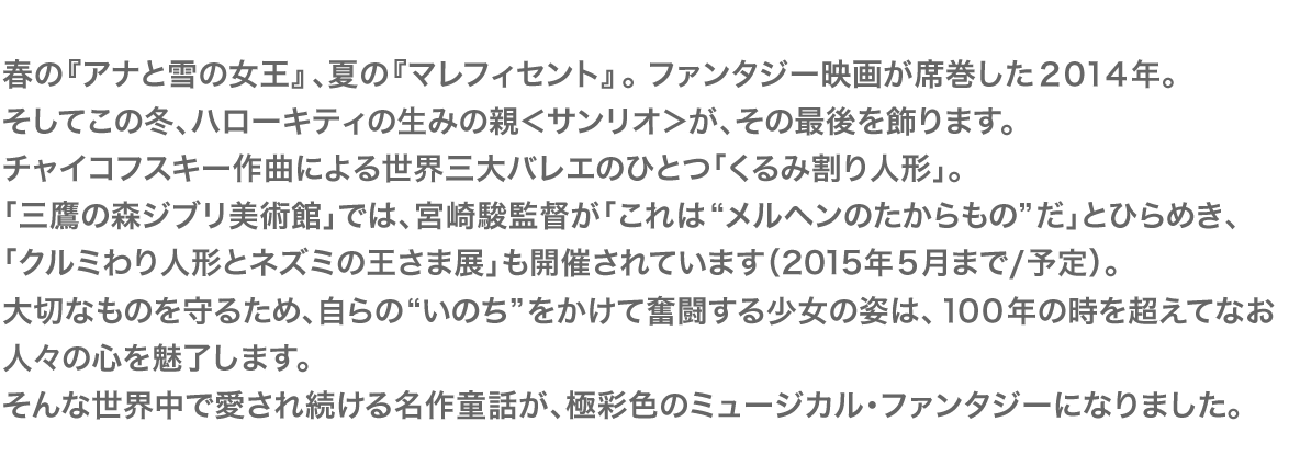 春の『アナと雪の女王』、夏の『マレフィセント』。ファンタジー映画が席巻した２０１４年。そしてこの冬、ハローキティの生みの親＜サンリオ＞が、その最後を飾ります。チャイコフスキー作曲による世界三大バレエのひとつ「くるみ割り人形」。「三鷹の森ジブリ美術館」では、宮崎駿監督が「これは“メルヘンのたからもの”だ」とひらめき、「クルミわり人形とネズミの王さま展」も開催されています（2015年５月まで/予定）。大切なものを守るため、自らの“いのち”をかけて奮闘する少女の姿は、１００年の時を超えてなお人々の心を魅了します。そんな世界中で愛され続ける名作童話が、極彩色のミュージカル・ファンタジーになりました。