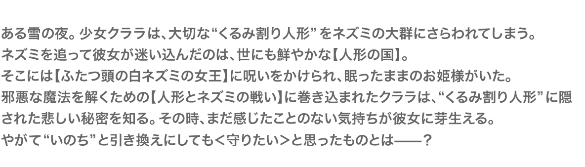 ある雪の夜。少女クララは、大切な“くるみ割り人形”をネズミの大群にさらわれてしまう。ネズミを追って彼女が迷い込んだのは、世にも鮮やかな【人形の国】。そこには【ふたつ頭の白ネズミの女王】に呪いをかけられ、眠ったままのお姫様がいた。邪悪な魔法を解くための【人形とネズミの戦い】に巻き込まれたクララは、“くるみ割り人形”に隠された悲しい秘密を知る。その時、まだ感じたことのない気持ちが彼女に芽生える。やがて“いのち”と引き換えにしても＜守りたい＞と思ったものとは―――？